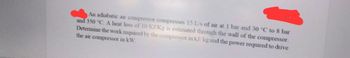 An adiabatic air compressor compresses 15 L/s of air at 1 bar and 30 °C to 8 bar
and 350 °C. A heat loss of 10 KJ/Kg is estimated through the wall of the compressor.
Determine the work required by the compressor in kJ/kg and the power required to drive
the air compressor in kW.