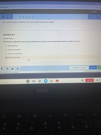 com/player/
A
O
C
<
false and the loop terminates. Then, the function returns the answer.
A
Question #3
Multiple Choice
Which type of algorithm uses looping statements to repeat a set of instructions while a condition is true?
O initial algorithm
O recursive algorithm
O brute force algorithm
O iterative algorithm
1 2 3 4 5
6.2.1-0055.20221212.mainline
5
O M
A
6
DELL
27
&
O
*
8
< PREVIOUS
NEXT >
English
Sectio
Sign out
SAVE #
© 2016 Glynlyon, Inc. All rights
Mar 27