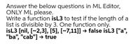 Answer the below questions in ML Editor,
ONLY ML please.
Write a function isL3 to test if the length of a
list is divisible by 3. One function only.
isL3 [nil, [~2,3], [5], [~7,11]] → false isL3 ["a",
"ba", "cab"] → true
