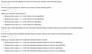 ### Analysis of Variance (ANOVA) for Factors

#### Factor B Analysis

1. **Find the value of the test statistic for factor B.**  
   - Instruction: Round your answer to two decimal places.

2. **Find the \( p \)-value for factor B.**  
   - Instruction: Round your answer to three decimal places.  
   - \( p \)-value = [Input Field]

3. **State your conclusion about factor B.**  
   - Options:  
     - ○ Because the \( p \)-value \( \leq \alpha = 0.05\), factor B is not significant.  
     - ○ Because the \( p \)-value \( > \alpha = 0.05\), factor B is not significant.  
     - ○ Because the \( p \)-value \( > \alpha = 0.05\), factor B is significant.  
     - ○ Because the \( p \)-value \( \leq \alpha = 0.05\), factor B is significant.

#### Interaction Between Factors A and B

4. **Find the value of the test statistic for the interaction between factors A and B.**  
   - Instruction: Round your answer to two decimal places.

5. **Find the \( p \)-value for the interaction between factors A and B.**  
   - Instruction: Round your answer to three decimal places.  
   - \( p \)-value = [Input Field]

6. **State your conclusion about the interaction between factors A and B.**  
   - Options:  
     - ○ Because the \( p \)-value \( \leq \alpha = 0.05\), the interaction between factors A and B is significant.  
     - ○ Because the \( p \)-value \( > \alpha = 0.05\), the interaction between factors A and B is not significant.  
     - ○ Because the \( p \)-value \( > \alpha = 0.05\), the interaction between factors A and B is significant.  
     - ○ Because the \( p \)-value \( \leq \alpha = 0.05\), the interaction between factors A and B is not significant.