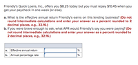 Friendly's Quick Loans, Inc., offers you $8.25 today but you must repay $10.45 when you
get your paycheck in one week (or else).
a. What is the effective annual return Friendly's earns on this lending business? (Do not
round intermediate calculations and enter your answer as a percent rounded to 2
decimal places, e.g., 32.16.)
b. If you were brave enough to ask, what APR would Friendly's say you were paying? (Do
not round intermediate calculations and enter your answer as a percent rounded to
2 decimal places, e.g., 32.16.)
a. Effective annual return
%
b. Annual percentage rate
%
