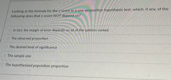 ### Understanding the Z-Score in One-Proportion Hypothesis Tests

In the context of hypothesis testing, particularly for a one-proportion test, it is essential to understand which factors influence the z-score calculation. The z-score can be a critical value that helps determine the significance of the observed data. Let's scrutinize an example question that seeks to clarify one aspect of this concept:

**Question:**
Looking at the formula for the z-score in a one-proportion hypothesis test, which, if any, of the following does that z-score NOT depend on?
- \(\circ\) In fact, the margin of error depends on all of the options named
- \(\circ\) The observed proportion
- \(\circ\) The desired level of significance
- \(\circ\) The sample size
- \(\circ\) The hypothesised population proportion

**Explanation:**

- **The Observed Proportion:** The observed proportion is the actual proportion of the sample exhibiting a particular trait. This value directly influences the z-score calculation.
  
- **The Desired Level of Significance (\(\alpha\)):** This represents the threshold at which you reject the null hypothesis. However, note that while the significance level affects decision-making thresholds, it is not a direct component of the z-score calculation itself.
  
- **The Sample Size (\(n\)):** The sample size also plays a critical role in determining the spread and, consequently, the margin of error, which feeds into the z-score.
  
- **The Hypothesised Population Proportion (\(p_0\)):** This is the proportion of the population hypothesized under the null hypothesis and is a fundamental part of the z-score formula.

Upon analysis, the z-score itself directly depends on the observed proportion, the hypothesized population proportion, and the sample size. The desired level of significance is crucial for interpreting the z-score but does not impact its calculation.

The correct answer here is:
- \(\circ\) The desired level of significance

Remember, the significance level affects how you interpret the z-score but does not influence its value directly.