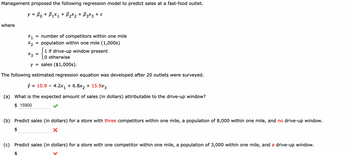 Management proposed the following regression model to predict sales at a fast-food outlet.
y = ß0 + B₁×₁ + B₂×₂ + B3×3 + ε
where
X1
x2
1 if drive-up window present
0 otherwise
y = sales ($1,000s).
The following estimated regression equation was developed after 20 outlets were surveyed.
10.9 4.2x₁ + 6.8x₂ + 15.9x3
x3
=
ŷ =
$
number of competitors within one mile
population within one mile (1,000s)
=
(a) What is the expected amount of sales (in dollars) attributable to the drive-up window?
$ 15900
(b) Predict sales (in dollars) for a store with three competitors within one mile, a population of 8,000 within one mile, and no drive-up window.
$
X
(c) Predict sales (in dollars) for a store with one competitor within one mile, a population of 3,000 within one mile, and a drive-up window.