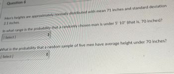 Question 6
Men's heights are approximately normally distributed with mean 71 inches and standard deviation
2.1 inches.
In what range is the probability that a randomly chosen man is under 5' 10" (that is, 70 inches)?
[Select]
What is the probability that a random sample of five men have average height under 70 inches?
[Select]