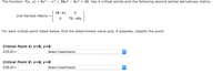 The function f(x, y) = 9x2
x3 + 36y2 – 8y3 + 40 has 4 critical points and the following second partial derivatives matrix.
18-6x
2nd Partials Matrix =
72-48y
For each critical point listed below, find the determinant value and, if possible, classify the point.
Critical Point A: x=0, y=0
D(0,0)=
Select Classification
Critical Point B: x=6, y=0
D(6,0)=
Select Classification
