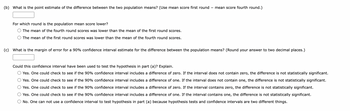 (b) What is the point estimate of the difference between the two population means? (Use mean score first round mean score fourth round.)
For which round is the population mean score lower?
The mean of the fourth round scores was lower than the mean of the first round scores.
The mean of the first round scores was lower than the mean of the fourth round scores.
(c) What is the margin of error for a 90% confidence interval estimate for the difference between the population means? (Round your answer to two decimal places.)
Could this confidence interval have been used to test the hypothesis in part (a)? Explain.
Yes. One could check to see if the 90% confidence interval includes a difference of zero. If the interval does not contain zero, the difference is not statistically significant.
Yes. One could check to see if the 90% confidence interval includes a difference of one. If the interval does not contain one, the difference is not statistically significant.
Yes. One could check to see if the 90% confidence interval includes a difference of zero. If the interval contains zero, the difference is not statistically significant.
Yes. One could check to see if the 90% confidence interval includes a difference of one. If the interval contains one, the difference is not statistically significant.
No. One can not use a confidence interval to test hypothesis in part (a) because hypothesis tests and confidence intervals are two different things.