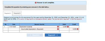 Complete this question by entering your answers in the tabs below.
Required A Required B
Prepare journal entries for this equipment for the years ending December 31, 2020, and December 31, 2021, under (1) U.S.
GAAP and (2) IFRS. (If no entry is required for a transaction/event, select "No journal entry required" in the first account
field.)
No
Answer is not complete.
1
Date
01/01/2020
General Journal
Depreciation expense
Accumulated depreciation-Equipment
< Required A
X
Required B >
Debit
12,600
Credit
12,600