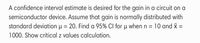 A confidence interval estimate is desired for the gain in a circuit on a
semiconductor device. Assume that gain is normally distributed with
standard deviation µ = 20. Find a 95% Cl for u when n = 10 and x =
1000. Show critical z values calculation.
