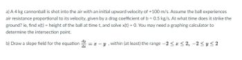 a) A 4 kg cannonball is shot into the air with an initial upward velocity of +100 m/s. Assume the ball experiences
air resistance proportional to its velocity, given by a drag coefficient of b = 0.5 kg/s. At what time does it strike the
ground? ie, find x(t) = height of the ball at time t, and solve x(t) = 0. You may need a graphing calculator to
determine the intersection point.
b) Draw a slope field for the equation ==
dz
y, within (at least) the range -2 ≤ x ≤2, -2 ≤ y ≤2