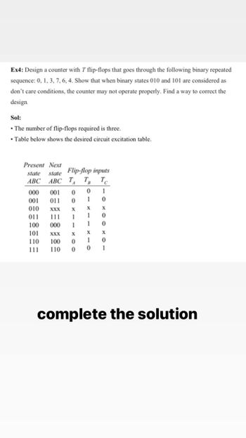 Ex4: Design a counter with 7 flip-flops that goes through the following binary repeated
sequence: 0, 1, 3, 7, 6, 4. Show that when binary states 010 and 101 are considered as
don't care conditions, the counter may not operate properly. Find a way to correct the
design.
Sol:
• The number of flip-flops required is three.
• Table below shows the desired circuit excitation table.
Present Next
Flip-flop inputs
state
state
ABC ABC TA TB Tc
000 001 0
0
1
001 011 0
1 0
010
XXX
X
X
X
011
111 1
1 0
100 000 1
1
0
101
X
XXX
X
X
110
100 0
1 0
111
110 0
0 1
complete the solution