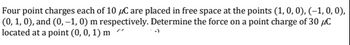 Four point charges each of 10 μC are placed in free space at the points (1, 0, 0), (-1, 0, 0),
(0, 1, 0), and (0, -1, 0) m respectively. Determine the force on a point charge of 30 μC
located at a point (0, 0, 1) m