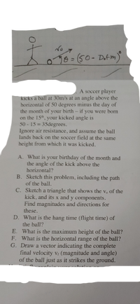 076=(50-Datm)
A soccer player
kicks a ball at 30m/s at an angle above the
horizontal of 50 degrees minus the day of
the month of your birth – if you were born
on the 15", your kicked angle is
50 - 15 = 35degrees.
Ignore air resistance, and assume the ball
lands back on the soccer field at the same
height from which it was kicked.
A. What is your birthday of the month and
the angle of the kick above the
horizontal?
B. Sketch this problem, including the path
of the ball.
C. Sketch a triangle that shows the v. of the
kick, and its x and y components.
Find magnitudes and directions for
these.
D. What is the hang time (flight time) of
the ball?
E. What is the maximum height of the ball?
F. What is the horizontal range of the ball?
G. Draw a vector indicating the complete
final velocity v (magnitude and angle)
of the ball just as it strikes the ground.
of
