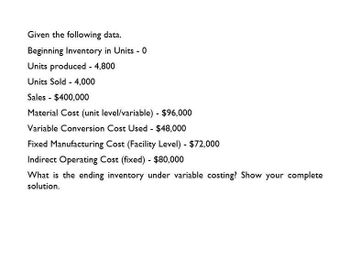 Given the following data.
Beginning Inventory in Units - 0
Units produced - 4,800
Units Sold 4,000
Sales - $400,000
Material Cost (unit level/variable) - $96,000
Variable Conversion Cost Used - $48,000
Fixed Manufacturing Cost (Facility Level) - $72,000
Indirect Operating Cost (fixed) - $80,000
What is the ending inventory under variable costing? Show your complete
solution.