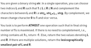 You are given a binary string str. In a single operation, you can choose
two indices Land R such that 1 ≤L≤R≤N and complement the
characters between L and R i.e strL, strL+1,, strp. By complement, we
mean change character 0 to 1 and vice-versa.
You task is to perform ATMOST one operation such that in final string
number of 1s is maximised. If there is no need to completement, i.e.,
string contains all 1s, return -1. Else, return the two values denoting L
and R. If there are multiple solutions, return the lexicographically
smallest pair of L and R.