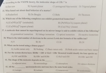 4. According to the VSEPR theory, the molecular shape of CIF" is
A) See-saw
B) Square planar
35. Who found out about dual behavior of a matter?
A) Rutherford
B) De Broglie
C) Bohr
36. Which one of the following complexes can exhibit geometrical isomerism?
A) [Co(NH3),CI]2+ (octahedral)
B) [Pt(NH₂):Ch] (square planar)
C) [Cu(NH3)4](square planar)
D) [Cu(CN)₂] (linear)
37. A molecule that cannot be superimposed on its mirror image is said to exhibit which of the following?
D) reactive isomeriam
A) geometrical isomerism B) linkage isomerism C) optical isomerism
38. What is the total number of electrons in the correct Lewis dot formula of the sulfite lon?
A) 8
B) 30
C) 26
D) 24
39. What can be tested using a litmus paper?
A) Acidic nature only B) Nothing C) Basic nature only D) Both acidic nature and basic nature
40. For the system shown here: HOBr+ OH H₂O+OBr Bronsted would classify the base species ast
A) OH and HOBr
B) OBr and HOBr
C) H₂O and OH
D) OR and OH
41. The shape of the molecule depends on the
A) adjacent atom
42. All the
A) isotopic
C) pentagonal bipyramidal D) Trigonal planar
B) surroundings
C) atmosphere
species(molecules and ions) have the same bond order.
B) isobaric
C) isoneutronic
D) Thomson
D) valence electrons
D) isoelectronic