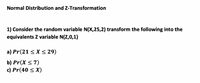 Normal Distribution and Z-Transformation
1) Consider the random variable N(X,25,2) transform the following into the
equivalents Z variable N(Z,0,1)
a) Pr(21 < X < 29)
b) Pr(X < 7)
c) Pr(40 < X)
