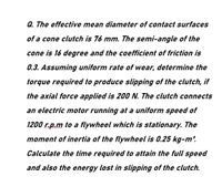 Q. The effective mean diameter of contact surfaces
of a cone clutch is 76 mm. The semi-angle of the
cone is 16 degree and the coefficient of friction is
0.3. Assuming uniform rate of wear, determine the
torque required to produce slipping of the clutch, if
the axial force applied is 200 N. The clutch connects
an electric motor running at a uniform speed of
1200 r.p.m to a flywheel which is stationary. The
moment of inertia of the flywheel is 0.25 kg-m2.
Calculate the time required to attain the full speed
and also the energy lost in slipping of the clutch.
