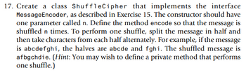 17. Create a class ShuffleCipher that implements the interface
MessageEncoder, as described in Exercise 15. The constructor should have
one parameter called n. Define the method encode so that the message is
shuffled n times. To perform one shuffle, split the message in half and
then take characters from each half alternately. For example, if the message
is abcdefghi, the halves are abcde and fghi. The shuffled message is
afbgchdie. (Hint: You may wish to define a private method that performs
one shuffle.)