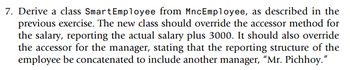 7. Derive a class Smart Employee from MncEmployee, as described in the
previous exercise. The new class should override the accessor method for
the salary, reporting the actual salary plus 3000. It should also override
the accessor for the manager, stating that the reporting structure of the
employee be concatenated to include another manager, "Mr. Pichhoy."