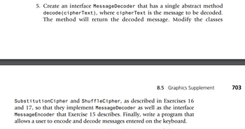 5. Create an interface MessageDecoder that has a single abstract method
decode (cipherText), where cipher Text is the message to be decoded.
The method will return the decoded message. Modify the classes
8.5 Graphics Supplement
SubstitutionCipher and ShuffleCipher, as described in Exercises 16
and 17, so that they implement Message Decoder as well as the interface
MessageEncoder that Exercise 15 describes. Finally, write a program that
allows a user to encode and decode messages entered on the keyboard.
703