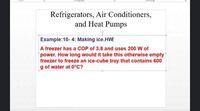 ront
graph
Drawing
Refrigerators, Air Conditioners,
and Heat Pumps
Example:10- 4: Making ice.HW
A freezer has a COP of 3.8 and uses 200 W of
power. How long would it take this otherwise empty
freezer to freeze an ice-cube tray that contains 600
g of water at 0°C?
