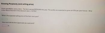 Growing Perpetuity (and selling price)
Carrie grandfather owns a farm. The farm earned $750,000 this year. The profits are expected to grow at 4.5% per year forever. What
is the value of the farm if the discount rate is 14.75%?
What is the expected selling price of the farm next year?
How much did the farm appreciate (as a percent)?
%