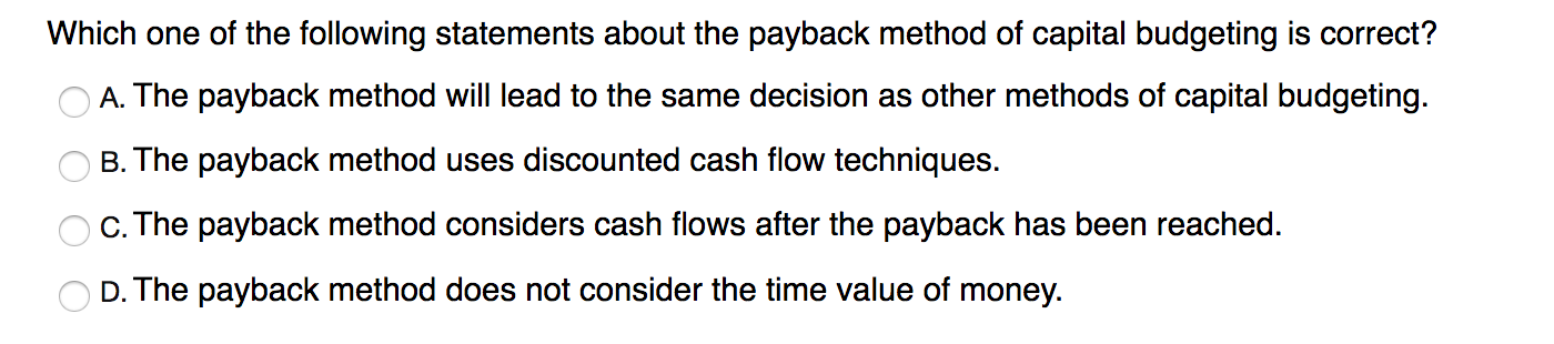 Which one of the following statements about the payback method of capital budgeting is correct?
A. The payback method will lead to the same decision as other methods of capital budgeting.
B. The payback method uses discounted cash flow techniques.
c. The payback method considers cash flows after the payback has been reached.
D. The payback method does not consider the time value of money.
