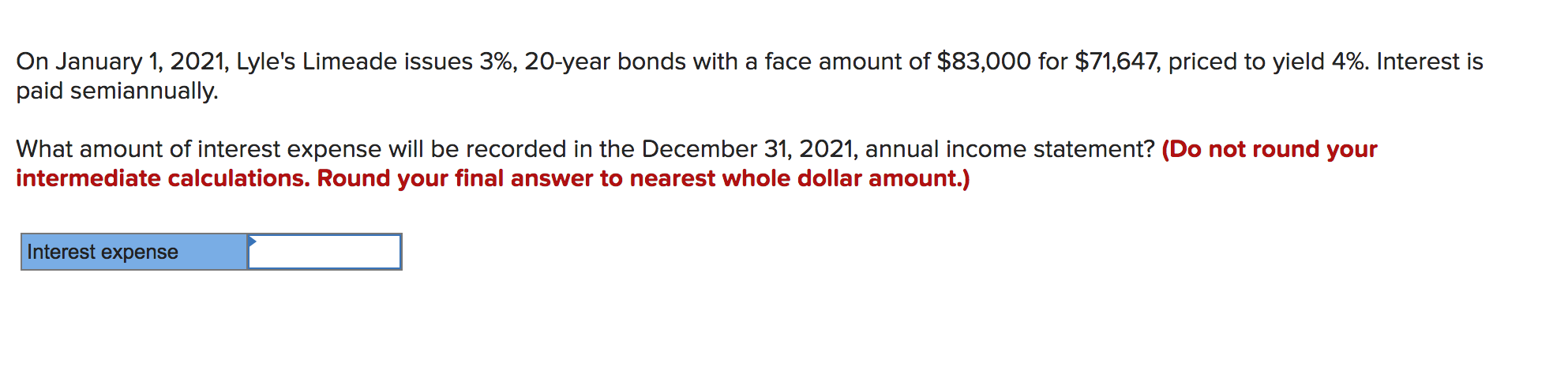 On January 1, 2021, Lyle's Limeade issues 3%, 20-year bonds with a face amount of $83,000 for $71,647, priced to yield 4%. Interest is
paid semiannually.
What amount of interest expense will be recorded in the December 31, 2021, annual income statement? (Do not round your
intermediate calculations. Round your final answer to nearest whole dollar amount.)
Interest expense
