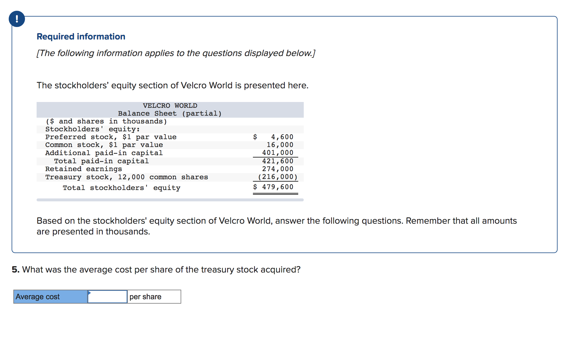 Required information
[The following information applies to the questions displayed below.]
The stockholders' equity section of Velcro World is presented here.
VELCRO WORLD
Balance Sheet (partial)
($ and shares in thousands)
Stockholders' equity:
Preferred stock, $1 par value
Common stock, $1 par value
Additional paid-in capital
Total paid-in capital
Retained earnings
Treasury stock, 12,000 common shares
Total stockholders' equity
$
4,600
16,000
401,000
421,600
274,000
(216,000)
$ 479,600
Based on the stockholders' equity section of Velcro World, answer the following questions. Remember that all amounts
are presented in thousands.
5. What was the average cost per share of the treasury stock acquired?
Average cost
per share
