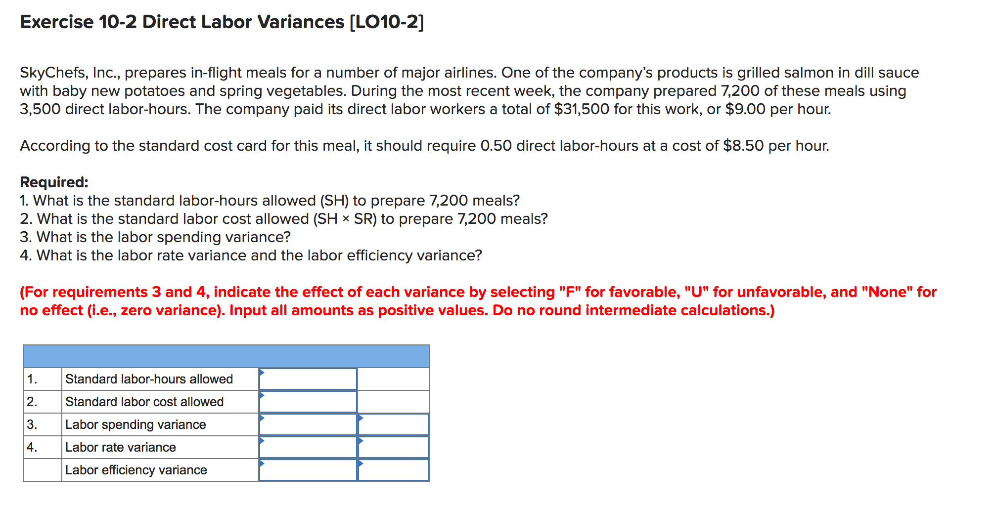 Exercise 10-2 Direct Labor Variances [LO10-2]
SkyChefs, Inc., prepares in-flight meals for a number of major airlines. One of the company's products is grilled salmon in dill sauce
with baby new potatoes and spring vegetables. During the most recent week, the company prepared 7,200 of these meals using
3,500 direct labor-hours. The company paid its direct labor workers a total of $31,500 for this work, or $9.00 per hour.
According to the standard cost card for this meal, it should require 0.50 direct labor-hours at a cost of $8.50 per hour.
Required:
1. What is the standard labor-hours allowed (SH) to prepare 7,200 meals?
2. What is the standard labor cost allowed (SH × SR) to prepare 7,200 meals?
3. What is the labor spending variance?
4. What is the labor rate variance and the labor efficiency variance?
(For requirements 3 and 4, indicate the effect of each variance by selecting "F" for favorable, "U" for unfavorable, and "None" for
no effect (i.e., zero variance). Input all amounts as positive values. Do no round intermediate calculations.)
1.
Standard labor-hours allowed
2.
Standard labor cost allowed
3.
Labor spending variance
4.
Labor rate variance
Labor efficiency variance
