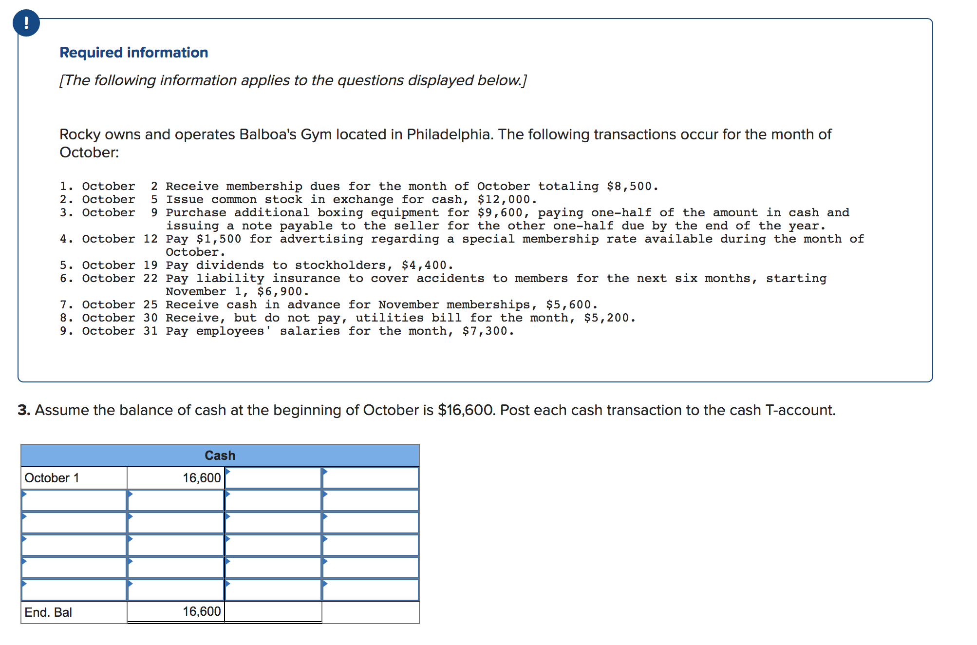 Required information
[The following information applies to the questions displayed below.]
Rocky owns and operates Balboa's Gym located in Philadelphia. The following transactions occur for the month of
October
2 Receive membership dues for the month of October totaling $8,500
5 Issue common stock in exchange for cash, $12,000
9 Purchase additional boxing equipment for $9,600, paying one--half of the amount in cash and
issuing
1. October
2. October
3. October
nd of the year.
due by the
special membership rate available during the month of
er one-half
a note payable to the seller for the ot
4. October 12 Pay $1, 500 for advertising regarding
а
October
5. October 19 Pay dividends to stockholders, $4,400
6. October 22 Pay liability insurance to cover accidents to members for the next six months, starting
November 1, $6,900.
7. October 25 Receive cash in advance for November memberships, $5,600
8. October 30 Receive, but do not pay, utilities bill for the month, $5,200.
9. October 31 Pay employees' salaries for the month, $7,300.
3. Assume the balance of cash at the beginning of October is $16,600. Post each cash transaction to the cash T-account.
Cash
October 1
16,600
16,600
End. Bal
