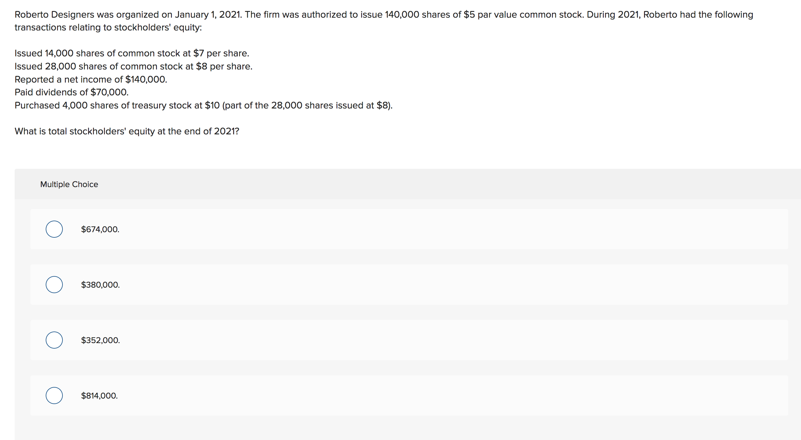 Roberto Designers was organized on January 1, 2021. The firm was authorized to issue 140,000 shares of $5 par value common stock. During 2021, Roberto had the following
transactions relating to stockholders' equity:
Issued 14,000 shares of common stock at $7 per share
Issued 28,000 shares of common stock at $8 per share.
Reported a net income of $140,000.
Paid dividends of $70,000.
Purchased 4,000 shares of treasury stock at $10 (part of the 28,000 shares issued at $8)
What is total stockholders' equity at the end of 2021?
Multiple Choice
$674,000.
$380,000
$352,000
$814,000
