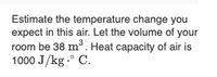 Estimate the temperature change you
expect in this air. Let the volume of your
room be 38 m³. Heat capacity of air is
1000 J/kg .° C.
