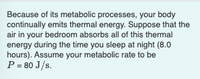 Because of its metabolic processes, your body
continually emits thermal energy. Suppose that the
air in your bedroom absorbs all of this thermal
energy during the time you sleep at night (8.0
hours). Assume your metabolic rate to be
P = 80 J/s.
