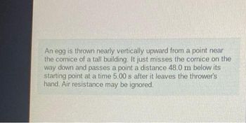 An egg is thrown nearly vertically upward from a point near
the cornice of a tall building. It just misses the cornice on the
way down and passes a point a distance 48.0 m below its
starting point at a time 5.00 s after it leaves the thrower's
hand. Air resistance may be ignored.