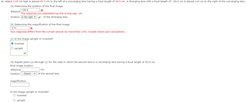 An object 2.05 cm high is placed 40.3 cm to the left of a converging lens having a focal length of 30.5 cm. A diverging lens with a focal length of -20.0 cm is placed 110 cm to the right of the converging lens.
(a) Determine the position of the final image.
-125.4
x
The response you submitted has the wrong sign. cm
distance
location to the right ✓ ✓ of the diverging lens
(b) Determine the magnification of the final image.
-3.11
X
Your response differs from the correct answer by more than 10%. Double check your calculations.
(c) Is the image upright or inverted?
O inverted
O upright
(d) Repeat parts (a) through (c) for the case in which the second lens is a converging lens having a focal length of 20.0 cm.
final image location
distance
cm
location ---Select--- of the second lens
magnification
Is the image upright or inverted?
O inverted
O upright