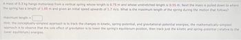 A mass of 0.3 kg hangs motionless from a vertical spring whose length is 0.75 m and whose unstretched length is 0.55 m. Next the mass is pulled down to where
the spring has a length of 1.05 m and given an initial speed upwards of 1.7 m/s. What is the maximum length of the spring during the motion that follows?
maximum length=
Hint: the conceptually-simplest approach is to track the changes in kinetic, spring-potential, and gravitational-potential energies; the mathematically-simplest
approach is to observe that the sole effect of gravitation is to lower the spring's equilibrium position, then track just the kinetic and spring-potential (relative to the
lower equilibrium) energies.