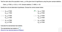 Test the claim about the population mean, µ, at the given level of significance using the given sample statistics.
Claim: µ + 7000; a = 0.03; o = 410. Sample statistics: x= 6900, n = 35
Identify the null and alternative hypotheses. Choose the correct answer below.
A. Ho: µ+7000
Ha: H= 7000
В. Но: и3D7000
Ha: µ#7000
%3D
O C. Ho: µ# 7000
Ha: µs7000
Ho: µ+7000
Ha: µ2 7000
Ο Ε H : μ> 7000
Ha: µ#7000
F. Ho: µs7000
Ha: u#7000
Calculate the standardized test statistic.
The standardized test statistic is
(Round to two decimal places as needed.)
