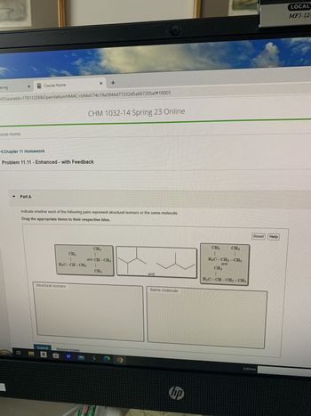 Lering
urse Home
ml?courseld=17811238&OpenVellumHMAC=b94d174c19a5844d71332d5a687205ef#10001
Course Home
Part A
<Chapter 11 Homework
Problem 11.11 - Enhanced - with Feedback
Bi
CH3
1
H3C-CH-CH3
Indicate whether each of the following pairs represent structural isomers or the same molecule:
Drag the appropriate items to their respective bins.
Structural isomers
+
CHM 1032-14 Spring 23 Online
Submit Request Answer
a
CH 3
1
and CH-CH3
1
CH 3
ULTRA
Systar
and
Same molecule
bp
CH3
CH3
1
H₂C-CH₂-CH₂
and
CH3
1
H3C-CH-CH₂-CH3
Reset Help
Address
LOCAL
MFJ-12