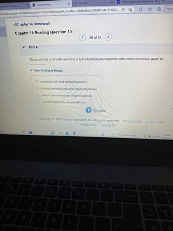 Lab and Mastering
arch
2
S
T
X
ecollege.com/course.html?courseld=17811238&OpenVellumHMAC=43d44d5cb2c3026457d713785d3... A
<Chapter 14 Homework
Chapter 14 Reading Question 10
1.8
Course Home
Y
H
Part A
►View Available Hint(s)
U
pentanoic acid and ethylmethylamine
sodium pentanoic acid and ethylmethylamine
sodium pentanoate and ethylmethylamine
sodium propanoate and pentylamine
CO
The product(s) of a heated reaction of N,N-ethylmethylpentanamide with sodium hydroxide would be
8
www
K
19
New tab
Copyright © 2023 Pearson Education Inc. All rights reserved. Terms of Use Privacy Policy |
Permissions | Contact Us |
CO
9
L
26 of 34 >
f10
P
→ Pearson
X
I
y Enter a balanced chemical eq X
(12
O
* * @ Sign i
76°F Mostly cloudy @
prt sc
delete
backspace
home
num
lock
7
ENG
end
9:08 PM
4/14/2023