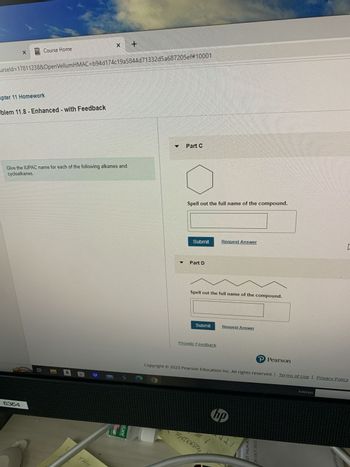 X
Course Home
urseld=17811238&OpenVellumHMAC=b94d174c19a5844d71332d5a687205ef#10001
apter 11 Homework
blem 11.8 - Enhanced - with Feedback
6354
Give the IUPAC name for each of the following alkanes and
cycloalkanes.
Bi
X x +
a
THIS
stane
▼
Part C
Spell out the full name of the compound.
Submit
Part D
Spell out the full name of the compound.
Submit
Provide Feedback
Request Answer
BAKERY
Request Answer
Copyright © 2023 Pearson Education Inc. All rights reserved. | Terms of Use | Privacy Policy
hp
221
ST PALM BCH
P Pearson
25 OCT 2022
[
Address