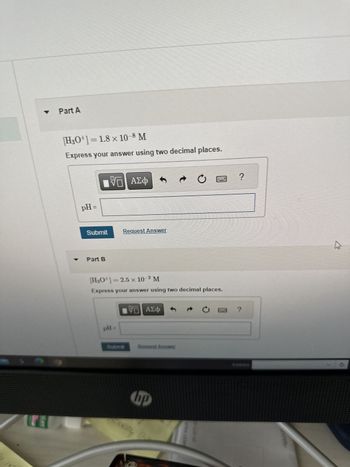 U
stane
Part A
[H3O+] = 1.8 × 10–8 M
Express your answer using two decimal places.
pH =
Submit
Part B
VD| ΑΣΦ
Request Answer
pH =
2
[H₂O¹] =2.5 x 10-² M
Express your answer using two decimal places.
Submit
VE ΑΣΦ
Request Answer
À
bp
Ć
?
4
