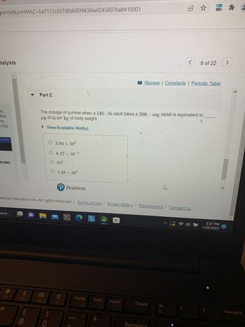 penVellumHMAC=ba7112c037d0d68994366ef245807ba8#10001
nalysis
eo,
the
ne
in the
LEARNING
ACTORS.
earch
F9
F10
(
▼
9
Part C
earson Education Inc. All rights reserved.
E
O 3.04 × 103
0
The dosage of quinine when a 145-lb adult takes a 200.-mg tablet is equivalent to
ug drug per kg of body weight.
► View Available Hint(s)
O 6.27 x 10-1
O 627
O 1.38 × 10³
P Pearson
☆
F12
Bb
Home
L
|
|
Terms of Use Privacy Policy. Permissions Contact Us |
End
+
0
Insert
Delete
Sumb
Review Constants | Periodic Table
Backspace
11 CEEE
کا
^ a
(
8 of 22 >
8 +
3:37 PM
1/26/2023
)
2
Backspace