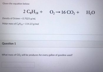 Given the equation below:
2 C8H18 +
Density of Octane = 0.7025-g/mL
Molar mass of C8H18 114.23 g/mol
Question 1
0₂ → 16 CO₂ +
What mass of CO2 will be produces for every gallon of gasoline used?
H₂O