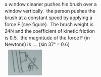 a window cleaner pushes his brush over a
window vertically. the person pushes the
brush at a constant speed by applying a
force F (see figure). The brush weight is
24N and the coefficient of kinetic friction
is 0.5. the magnitude of the force F (in
Newtons) is . (sin 37° = 0.6)
%3D
