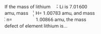 If the mass of lithium
3 Li is 7.01600
3
1
amu, mass H= 1.00783 amu, and mass
1
i n=
1.00866 amu, the mass
defect of element lithium is..
