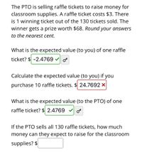 The PTO is selling raffle tickets to raise money for
classroom supplies. A raffle ticket costs $3. There
is 1 winning ticket out of the 130 tickets sold. The
winner gets a prize worth $68. Round your answers
to the nearest cent.
What is the expected value (to you) of one raffle
ticket? $ -2.4769 o
Calculate the expected value (to you) if you
purchase 10 raffle tickets. $ 24.7692 ×
What is the expected value (to the PTO) of one
raffle ticket? $ 2.4769
If the PTO sells all 130 raffle tickets, how much
money can they expect to raise for the classroom
supplies? $
