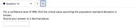 Question 16
く
>
For a confidence level of 98%, find the critical value assuming the population standard deviation is
known.
Round your answer to 2 decimal places.
