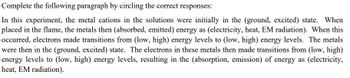 Complete the following paragraph by circling the correct responses:
In this experiment, the metal cations in the solutions were initially in the (ground, excited) state. When
placed in the flame, the metals then (absorbed, emitted) energy as (electricity, heat, EM radiation). When this
occurred, electrons made transitions from (low, high) energy levels to (low, high) energy levels. The metals
were then in the (ground, excited) state. The electrons in these metals then made transitions from (low, high)
energy levels to (low, high) energy levels, resulting in the (absorption, emission) of energy as (electricity,
heat, EM radiation).