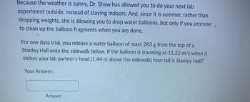 **Physics Lab Experiment: Calculating the Height of Stanley Hall**

**Experiment Description:**

Due to the sunny weather, Dr. Shaw has granted permission to perform the next lab experiment outdoors. Instead of dropping weights indoors, the summer experiment involves dropping water balloons, with the condition that all balloon fragments are cleaned up afterward.

**Experiment Instructions:**

For one trial, a water balloon with a mass of 283 grams (0.283 kg) is released from the top of Stanley Hall, landing on the sidewalk below. To calculate the height of Stanley Hall, consider that the balloon travels at a speed of 11.22 m/s when it strikes a lab partner's head, which is positioned 1.44 meters above the sidewalk.

**Problem Statement:**

Calculate the height of Stanley Hall using the given data:
- **Mass of the water balloon**: 283 g (0.283 kg)
- **Speed of the balloon on impact**: 11.22 m/s
- **Height of the lab partner's head above the sidewalk**: 1.44 meters

**Solution:**

To find the height of Stanley Hall, we can utilize the principles of kinematic equations for free-falling objects under the influence of gravity.

**Kinematic Equation**:
\[ v^2 = u^2 + 2gh \]

Where:
- \( v \) = final velocity (11.22 m/s)
- \( u \) = initial velocity (0 m/s, since the balloon is dropped)
- \( g \) = acceleration due to gravity (9.81 m/s²)
- \( h \) = height from which the balloon is dropped

Rearrange the kinematic equation to solve for \( h \):
\[ h = \frac{v^2 - u^2}{2g} \]

Substituting the values:
\[ h = \frac{(11.22 \, \text{m/s})^2 - (0 \, \text{m/s})^2}{2 \times 9.81 \, \text{m/s}^2} \]

\[ h = \frac{126.03 \, \text{m}^2/\text{s}^2}{19.62 \, \text{m/s}^2} \]

\[ h \approx 6.43 \, \text{meters} \]

Since this calculation gives us the distance from the lab